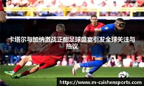 卡塔尔与加纳激战正酣足球盛宴引发全球关注与热议